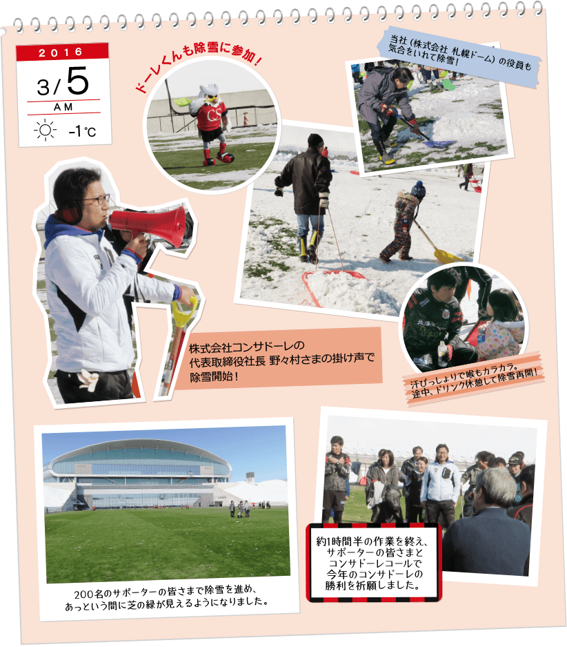 2016年3月5日AM、天気:腫れ、気温:-1℃。ドーレ君も除雪に参加!当社(株式会社 サッポロドーム)の役員も気合をいれて除雪!あせびっしょりで喉もカラカラ。途中、ドリンク休憩して除雪再開!200名のサポーターの皆様で除雪を進め、あっという間に芝の緑が見えるようになりました。約1時間半の作業を終え、サポーターの皆さまとコンサドーレコールで今年のコンサドーレの勝利を祈願しました。