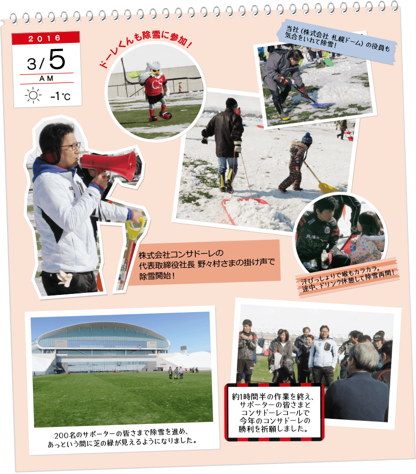 2016年3月5日AM、天気：腫れ、気温：-1℃。ドーレ君も除雪に参加！当社（株式会社　サッポロドーム）の役員も気合をいれて除雪！あせびっしょりで喉もカラカラ。途中、ドリンク休憩して除雪再開！200名のサポーターの皆様で除雪を進め、あっという間に芝の緑が見えるようになりました。約1時間半の作業を終え、サポーターの皆さまとコンサドーレコールで今年のコンサドーレの勝利を祈願しました。