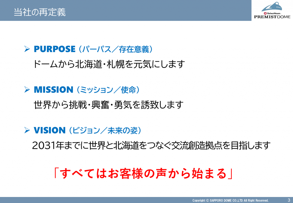 当社の再定義
パーパス/存在意義:ドームから北海道・札幌を元気にします
ミッション/使命:世界から挑戦・興奮・勇気を誘致します
ビジョン/未来の姿:2031年までに世界と北海道をつなぐ交流創造拠点を目指します
すべてはお客様の声から始まる
